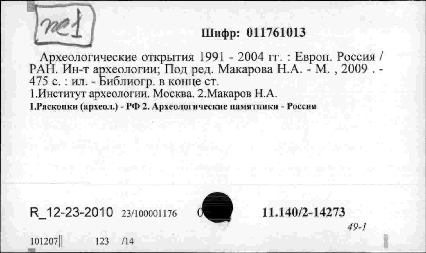 ﻿
Шифр: 011761013
Археологические открытия 1991 - 2004 гг. : Европ. Россия / РАН. Ин-т археологии; Под ред. Макарова Н.А. - М. , 2009 . -475 с. : ил. - Библиогр. в конце ст.
1 .Институт археологии. Москва. 2.Макаров Н.А.
І.Раскопки (археол.) - РФ 2. Археологические памятники - Россия
R_12-23-2010 23/100001176
101207Ц	123 /14
11.140/2-14273
49-1